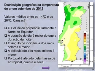 Valores médios entre os 14ºC e os
26ºC. Causas?
 O Sol incide perpendicularmente a
Norte do Equador.
 A duração do dia é maior do que a
duração da noite
 O ângulo de incidência dos raios
solares é maior
 A obliquidade dos raios solares é
menor
 Portugal é afetado pela massa de
ar tropical, quente e seca.
30
Distribuição geográfica da temperatura
do ar em setembro de 2012
 