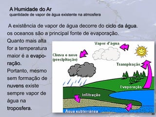A Humidade do Ar
quantidade de vapor de água existente na atmosfera
A existência de vapor de água decorre do ciclo da água.
os oceanos são a principal fonte de evaporação.
Quanto mais alta
for a temperatura
maior é a evapo-
ração.
Portanto, mesmo
sem formação de
nuvens existe
sempre vapor de
água na
troposfera.
33
 