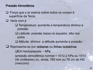  Força que o ar exerce sobre todos os corpos à
superfície da Terra.
 Varia com a
 Temperatura: aumenta a temperatura diminui a
pressão
 Latitude: pressão baixa no equador, alta nos
polos
 Altitude: diminui a altitude aumenta a pressão.
 Representa-se por isóbaras ou linhas isobáricas
Em hectopascais – hPa
(pressão atmosférica normal = 1012,2 hPa ou 1013
mb (milibares) ou, ainda, 760 mm ou 76 cm de HG
(mercúrio)
39
Pressão Atmosférica
 
