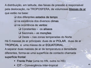 A distribuição, em latitude, das faixas de pressão é responsável
pela deslocação, na TROPOSFERA, de volumosas Massas de ar
que estão na base:
 dos diferentes estados de tempo
 na existência dos diversos climas
 na ocorrência de ventos:
 Constantes – os alíseos
 Sazonais – as monções
 Oeste – nas zonas temperadas do Norte
Há 5 massas de ar principais: duas de ar POLAR, duas de ar
TROPICAL e uma massa de ar EQUATORIAL.
A separar duas massas de ar de temperatura e densidade
diferentes, forma-se uma superfície de contacto chamada
superfície frontal:
 Frente Polar (uma no HN, outra no HS)
 CIT – Convergência Inter-tropical 43
 