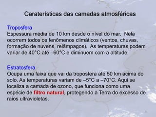 Caraterísticas das camadas atmosféricas
Troposfera
Espessura média de 10 km desde o nível do mar. Nela
ocorrem todos os fenômenos climáticos (ventos, chuvas,
formação de nuvens, relâmpagos). As temperaturas podem
variar de 40°C até –60°C e diminuem com a altitude.
Estratosfera
Ocupa uma faixa que vai da troposfera até 50 km acima do
solo. As temperaturas variam de –5°C a –70°C. Aqui se
localiza a camada de ozono, que funciona como uma
espécie de filtro natural, protegendo a Terra do excesso de
raios ultravioletas.
5
 