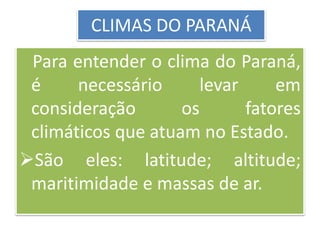 CLIMAS DO PARANÁ 
Para entender o clima do Paraná, 
é necessário levar em 
consideração os fatores 
climáticos que atuam no Estado. 
São eles: latitude; altitude; 
maritimidade e massas de ar. 
 