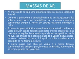 MASSAS DE AR 
• As massas de ar dão uma dinâmica especial para o Estado do 
Paraná. 
• Durante a primavera e principalmente no verão, quando a luz 
solar é mais forte no hemisfério sul, a massa equatorial 
continental atinge o norte do estado trazendo umidade e 
calor. 
• A massa tropical atlântica, atua durante o ano todo no litoral e 
Serra do Mar, sendo responsável pelas chuvas orográficas que 
ocorrem na região. Lembrando que chuvas orográficas ou de 
relevo, são chuvas que ocorrem quando o vapor d’água choca-se 
com o relevo da serra, é forçado a subir, condensa-se e 
precipita-se na forma de chuva. 
• A outra massa que atua no verão é a massa tropical 
continental, ela atinge a porção oeste do Estado, aumentando 
as temperaturas nessa região. 
 