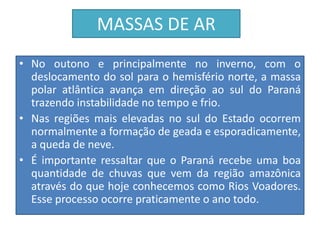 MASSAS DE AR 
• No outono e principalmente no inverno, com o 
deslocamento do sol para o hemisfério norte, a massa 
polar atlântica avança em direção ao sul do Paraná 
trazendo instabilidade no tempo e frio. 
• Nas regiões mais elevadas no sul do Estado ocorrem 
normalmente a formação de geada e esporadicamente, 
a queda de neve. 
• É importante ressaltar que o Paraná recebe uma boa 
quantidade de chuvas que vem da região amazônica 
através do que hoje conhecemos como Rios Voadores. 
Esse processo ocorre praticamente o ano todo. 
 