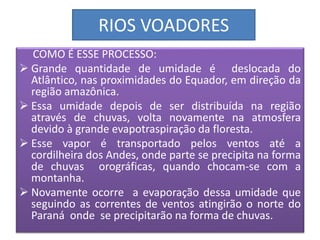 RIOS VOADORES 
COMO É ESSE PROCESSO: 
 Grande quantidade de umidade é deslocada do 
Atlântico, nas proximidades do Equador, em direção da 
região amazônica. 
 Essa umidade depois de ser distribuída na região 
através de chuvas, volta novamente na atmosfera 
devido à grande evapotraspiração da floresta. 
 Esse vapor é transportado pelos ventos até a 
cordilheira dos Andes, onde parte se precipita na forma 
de chuvas orográficas, quando chocam-se com a 
montanha. 
 Novamente ocorre a evaporação dessa umidade que 
seguindo as correntes de ventos atingirão o norte do 
Paraná onde se precipitarão na forma de chuvas. 
 