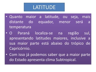 LATITUDE 
• Quanto maior a latitude, ou seja, mais 
distante do equador, menor será a 
temperatura 
• O Paraná localiza-se na região sul, 
apresentando latitudes maiores, inclusive a 
sua maior parte está abaixo do trópico de 
Capricórnio. 
• Com isso já podemos saber que a maior parte 
do Estado apresenta clima Subtropical. 
 