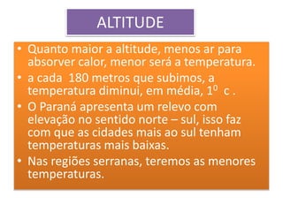 ALTITUDE 
• Quanto maior a altitude, menos ar para 
absorver calor, menor será a temperatura. 
• a cada 180 metros que subimos, a 
temperatura diminui, em média, 10 c . 
• O Paraná apresenta um relevo com 
elevação no sentido norte – sul, isso faz 
com que as cidades mais ao sul tenham 
temperaturas mais baixas. 
• Nas regiões serranas, teremos as menores 
temperaturas. 
 