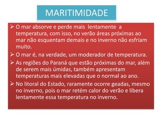 MARITIMIDADE 
 O mar absorve e perde mais lentamente a 
temperatura, com isso, no verão áreas próximas ao 
mar não esquentam demais e no inverno não esfriam 
muito. 
 O mar é, na verdade, um moderador de temperatura. 
 As regiões do Paraná que estão próximas do mar, além 
de serem mais úmidas, também apresentam 
temperaturas mais elevadas que o normal ao ano. 
 No litoral do Estado, raramente ocorre geadas, mesmo 
no inverno, pois o mar retém calor do verão e libera 
lentamente essa temperatura no inverno. 
 