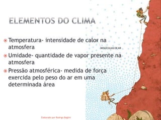  Temperatura- intensidade de calor na
atmosfera
Umidade- quantidade de vapor presente na
atmosfera
Pressão atmosférica- medida de força
exercida pelo peso do ar em uma
determinada área
Elaborado por Rodrigo Baglini
