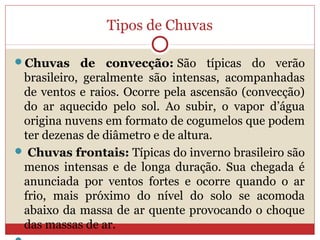 Tipos de Chuvas
Chuvas de convecção: São típicas do verão
brasileiro, geralmente são intensas, acompanhadas
de ventos e raios. Ocorre pela ascensão (convecção)
do ar aquecido pelo sol. Ao subir, o vapor d’água
origina nuvens em formato de cogumelos que podem
ter dezenas de diâmetro e de altura.
 Chuvas frontais: Típicas do inverno brasileiro são
menos intensas e de longa duração. Sua chegada é
anunciada por ventos fortes e ocorre quando o ar
frio, mais próximo do nível do solo se acomoda
abaixo da massa de ar quente provocando o choque
das massas de ar.
 