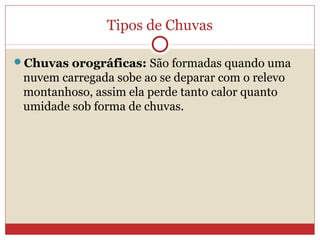 Tipos de Chuvas
Chuvas orográficas: São formadas quando uma
nuvem carregada sobe ao se deparar com o relevo
montanhoso, assim ela perde tanto calor quanto
umidade sob forma de chuvas.
 