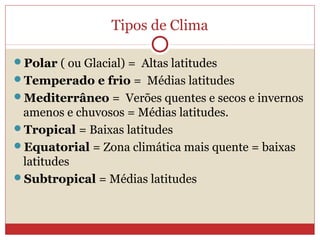 Tipos de Clima
Polar ( ou Glacial) = Altas latitudes
Temperado e frio = Médias latitudes
Mediterrâneo = Verões quentes e secos e invernos
amenos e chuvosos = Médias latitudes.
Tropical = Baixas latitudes
Equatorial = Zona climática mais quente = baixas
latitudes
Subtropical = Médias latitudes
 