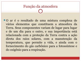 Função da atmosfera
O ar é o resultado de uma mistura complexa de
vários elementos que constituem a atmosfera da
Terra. Seus componentes variam de lugar para lugar
e de um dia para o outro, e sua importância está
relacionada com a proteção da Terra contra a ação
direta dos raios solares, com a manutenção da
temperatura, que permite a vida, e ainda com o
fornecimento do gás carbônico para a fotossíntese e
do oxigênio para a respiração.
 