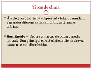 Tipos de clima
Árido ( ou desértico) = Apresenta falta de umidade
e grandes diferenças nas amplitudes térmicas
diárias.
Semiárido = Ocorre em áreas de baixa e média
latitude. Sua principal características são as chuvas
escassas e mal distribuídas.
 