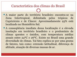 Característica dos climas do Brasil
A maior parte do território brasileiro encontra-se na
Zona Intertropical, delimitada pelos trópicos de
Capricórnio e de Câncer. Aproximadamente 93% está
localizado no Hemisfério Sul.
A conseqüência imediata dessa localização é a elevada
insolação em território brasileiro e o predomínio de
climas quentes e úmidos, com temperatura médias
anuais entre 24ºC e 26ºC. Existe no Brasil uma grande
diversidade de climas. Tal fato explica-se por uma grama
de fatores, tais como: extensão latitudinal, diferença de
altitude, atuação de diversas massas de ar.
 