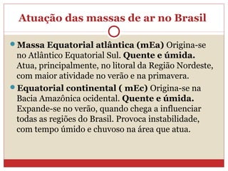 Atuação das massas de ar no Brasil
Massa Equatorial atlântica (mEa) Origina-se
no Atlântico Equatorial Sul. Quente e úmida.
Atua, principalmente, no litoral da Região Nordeste,
com maior atividade no verão e na primavera.
Equatorial continental ( mEc) Origina-se na
Bacia Amazônica ocidental. Quente e úmida.
Expande-se no verão, quando chega a influenciar
todas as regiões do Brasil. Provoca instabilidade,
com tempo úmido e chuvoso na área que atua.
 