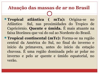 Atuação das massas de ar no Brasil
Tropical atlântica ( mTa): Origina-se no
Atlântico Sul, nas proximidades do Tropico de
Capricórnio. Quente e úmida. É mais atuante na
faixa litorânea que vai do sul ao Nordeste do Brasil.
Tropical continental (mTc): Forma-se na região
central da América do Sul, no final do inverno e
início da primavera, antes do início da estação
chuvosa. É uma região dominada pelo ar polar no
inverno e pelo ar quente e úmido equatorial, no
verão.
 