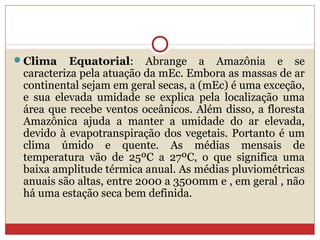 Clima Equatorial: Abrange a Amazônia e se
caracteriza pela atuação da mEc. Embora as massas de ar
continental sejam em geral secas, a (mEc) é uma exceção,
e sua elevada umidade se explica pela localização uma
área que recebe ventos oceânicos. Além disso, a floresta
Amazônica ajuda a manter a umidade do ar elevada,
devido à evapotranspiração dos vegetais. Portanto é um
clima úmido e quente. As médias mensais de
temperatura vão de 25ºC a 27ºC, o que significa uma
baixa amplitude térmica anual. As médias pluviométricas
anuais são altas, entre 2000 a 3500mm e , em geral , não
há uma estação seca bem definida.
 