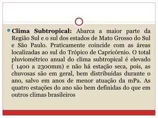 Clima Subtropical: Abarca a maior parte da
Região Sul e o sul dos estados de Mato Grosso do Sul
e São Paulo. Praticamente coincide com as áreas
localizadas ao sul do Trópico de Capricórnio. O total
pluviométrico anual do clima subtropical é elevado
( 1400 a 2300mm) e não há estação seca, pois, as
chuvosas são em geral, bem distribuídas durante o
ano, salvo em anos de menor atuação da mPa. As
quatro estações do ano são bem definidas do que em
outros climas brasileiros
 