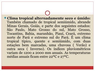 Clima tropical alternadamente seco e úmido:
Também chamado de tropical semiúmido, abrande
Minas Gerais, Goiás, e parte dos seguintes estados:
São Paulo, Mato Grosso do sul, Mato Grosso,
Tocantins, Bahia, maranhão, Piauí, Ceará, extremo
norte de Pará e extremo sul do Pará. É um clima
tropical típico, quente e semiúmido, com duas
estações bem marcadas, uma chuvosa ( Verão) e
outra seca ( Inverno). Os índices pluviométricos
variam de 1200 a 2000 mm anuais. As temperaturas
médias anuais ficam entre 22ºC e 27ºC.
 