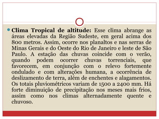 Clima Tropical de altitude: Esse clima abrange as
áreas elevadas da Região Sudeste, em geral acima dos
800 metros. Assim, ocorre nos planaltos e nas serras de
Minas Gerais e do Oeste do Rio de Janeiro e leste de São
Paulo. A estação das chuvas coincide com o verão,
quando podem ocorrer chuvas torrenciais, que
favorecem, em conjunção com o relevo fortemente
ondulado e com alterações humana, a ocorrência de
deslizamento de terra, além de enchentes e alagamentos.
Os totais pluviométricos variam de 1500 a 2400 mm. Há
forte diminuição de precipitação nos meses mais frios,
assim como nos climas alternadamente quente e
chuvoso.
 