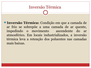 Inversão Térmica
Inversão Térmica: Condição em que a camada de
ar frio se sobrepõe a uma camada de ar quente,
impedindo o movimento ascendente do ar
atmosférico. Em locais industrializados, a inversão
térmica leva a retenção dos poluentes nas camadas
mais baixas.
 