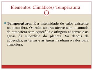 Elementos Climáticos/ Temperatura
Temperatura: É a intensidade de calor existente
na atmosfera. Os raios solares atravessam a camada
da atmosfera sem aquecê-la e atingem as terras e as
águas da superfície do planeta. Só depois de
aquecidas, as terras e as águas irradiam o calor para
atmosfera.
 