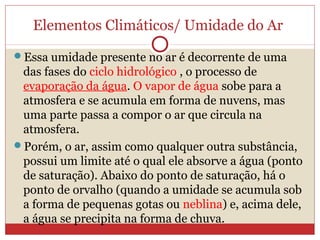 Elementos Climáticos/ Umidade do Ar
Essa umidade presente no ar é decorrente de uma
das fases do ciclo hidrológico , o processo de
evaporação da água. O vapor de água sobe para a
atmosfera e se acumula em forma de nuvens, mas
uma parte passa a compor o ar que circula na
atmosfera.
Porém, o ar, assim como qualquer outra substância,
possui um limite até o qual ele absorve a água (ponto
de saturação). Abaixo do ponto de saturação, há o
ponto de orvalho (quando a umidade se acumula sob
a forma de pequenas gotas ou neblina) e, acima dele,
a água se precipita na forma de chuva.
 