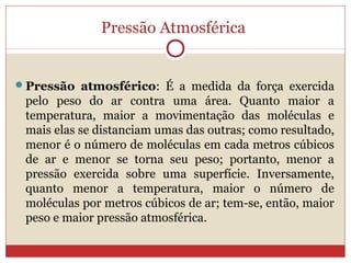 Pressão Atmosférica
Pressão atmosférico: É a medida da força exercida
pelo peso do ar contra uma área. Quanto maior a
temperatura, maior a movimentação das moléculas e
mais elas se distanciam umas das outras; como resultado,
menor é o número de moléculas em cada metros cúbicos
de ar e menor se torna seu peso; portanto, menor a
pressão exercida sobre uma superfície. Inversamente,
quanto menor a temperatura, maior o número de
moléculas por metros cúbicos de ar; tem-se, então, maior
peso e maior pressão atmosférica.
 
