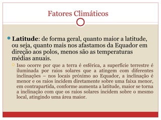 Fatores Climáticos
Latitude: de forma geral, quanto maior a latitude,
ou seja, quanto mais nos afastamos da Equador em
direção aos polos, menos são as temperaturas
médias anuais.
 Isso ocorre por que a terra é esférica, a superfície terrestre é
iluminada por raios solares que a atingem com diferentes
inclinações – nos locais próximo ao Equador, a inclinação é
menor e os raios incidem diretamente sobre uma faixa menor,
em contrapartida, conforme aumenta a latitude, maior se torna
a inclinação com que os raios solares incidem sobre o mesmo
local, atingindo uma área maior.
 