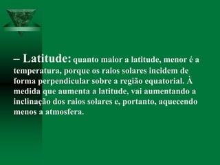 – Latitude:quanto maior a latitude, menor é a
temperatura, porque os raios solares incidem de
forma perpendicular sobre a região equatorial. À
medida que aumenta a latitude, vai aumentando a
inclinação dos raios solares e, portanto, aquecendo
menos a atmosfera.
 