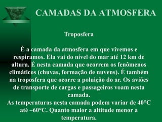 Troposfera
É a camada da atmosfera em que vivemos e
respiramos. Ela vai do nível do mar até 12 km de
altura. É nesta camada que ocorrem os fenômenos
climáticos (chuvas, formação de nuvens). É também
na troposfera que ocorre a poluição do ar. Os aviões
de transporte de cargas e passageiros voam nesta
camada.
As temperaturas nesta camada podem variar de 40°C
até –60°C. Quanto maior a altitude menor a
temperatura.
CAMADAS DA ATMOSFERA
 