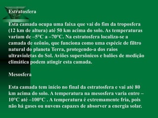 Estratosfera
Esta camada ocupa uma faixa que vai do fim da troposfera
(12 km de altura) até 50 km acima do solo. As temperaturas
variam de –5°C a –70°C. Na estratosfera localiza-se a
camada de ozônio, que funciona como uma espécie de filtro
natural do planeta Terra, protegendo-a dos raios
ultravioletas do Sol. Aviões supersônicos e balões de medição
climática podem atingir esta camada.
Mesosfera
Esta camada tem início no final da estratosfera e vai até 80
km acima do solo. A temperatura na mesosfera varia entre –
10°C até –100°C . A temperatura é extremamente fria, pois
não há gases ou nuvens capazes de absorver a energia solar.
 