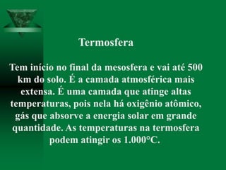 Termosfera
Tem início no final da mesosfera e vai até 500
km do solo. É a camada atmosférica mais
extensa. É uma camada que atinge altas
temperaturas, pois nela há oxigênio atômico,
gás que absorve a energia solar em grande
quantidade. As temperaturas na termosfera
podem atingir os 1.000°C.
 