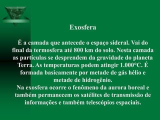 Exosfera
É a camada que antecede o espaço sideral. Vai do
final da termosfera até 800 km do solo. Nesta camada
as partículas se desprendem da gravidade do planeta
Terra. As temperaturas podem atingir 1.000°C. É
formada basicamente por metade de gás hélio e
metade de hidrogênio.
Na exosfera ocorre o fenômeno da aurora boreal e
também permanecem os satélites de transmissão de
informações e também telescópios espaciais.
 