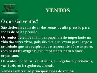 O que são ventos?
São deslocamentos de ar das zonas de alta pressão para
zonas de baixa pressão.
Os ventos desempenham um papel muito importante na
vida dos seres vivos, pois são eles que levam para longe o
ar viciado que nós respiramos e trazem até nós o ar puro,
com bastante oxigênio, tão importante para o nosso
organismo.
Os ventos podem ser constantes, ou regulares, periódicos,
variáveis, ou irregulares, e locais.
Vamos conhecer os principais tipos de ventos:
VENTOS
 