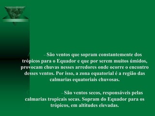 Ventos constantes
Alísio – São ventos que sopram constantemente dos
trópicos para o Equador e que por serem muitos úmidos,
provocam chuvas nesses arredores onde ocorre o encontro
desses ventos. Por isso, a zona equatorial é a região das
calmarias equatoriais chuvosas.
Contra-alísios – São ventos secos, responsáveis pelas
calmarias tropicais secas. Sopram do Equador para os
trópicos, em altitudes elevadas.
 