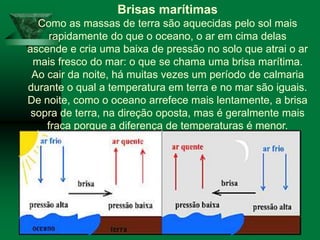 Brisas marítimas
Como as massas de terra são aquecidas pelo sol mais
rapidamente do que o oceano, o ar em cima delas
ascende e cria uma baixa de pressão no solo que atrai o ar
mais fresco do mar: o que se chama uma brisa marítima.
Ao cair da noite, há muitas vezes um período de calmaria
durante o qual a temperatura em terra e no mar são iguais.
De noite, como o oceano arrefece mais lentamente, a brisa
sopra de terra, na direção oposta, mas é geralmente mais
fraca porque a diferença de temperaturas é menor.
 