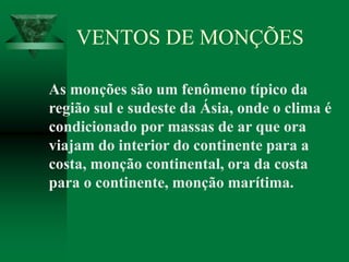 As monções são um fenômeno típico da
região sul e sudeste da Ásia, onde o clima é
condicionado por massas de ar que ora
viajam do interior do continente para a
costa, monção continental, ora da costa
para o continente, monção marítima.
VENTOS DE MONÇÕES
 