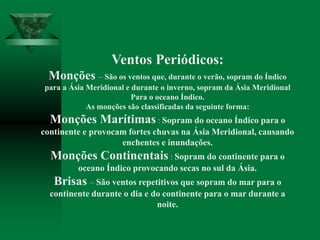 Ventos Periódicos:
Monções – São os ventos que, durante o verão, sopram do Índico
para a Ásia Meridional e durante o inverno, sopram da Ásia Meridional
Para o oceano Índico.
As monções são classificadas da seguinte forma:
Monções Marítimas : Sopram do oceano Índico para o
continente e provocam fortes chuvas na Ásia Meridional, causando
enchentes e inundações.
Monções Continentais : Sopram do continente para o
oceano Índico provocando secas no sul da Ásia.
Brisas – São ventos repetitivos que sopram do mar para o
continente durante o dia e do continente para o mar durante a
noite.
 