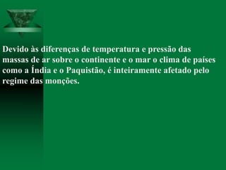 Devido às diferenças de temperatura e pressão das
massas de ar sobre o continente e o mar o clima de países
como a Índia e o Paquistão, é inteiramente afetado pelo
regime das monções.
 