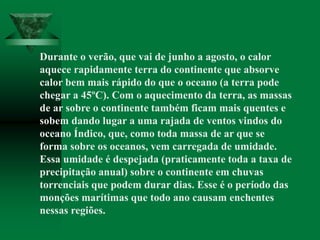 Durante o verão, que vai de junho a agosto, o calor
aquece rapidamente terra do continente que absorve
calor bem mais rápido do que o oceano (a terra pode
chegar a 45ºC). Com o aquecimento da terra, as massas
de ar sobre o continente também ficam mais quentes e
sobem dando lugar a uma rajada de ventos vindos do
oceano Índico, que, como toda massa de ar que se
forma sobre os oceanos, vem carregada de umidade.
Essa umidade é despejada (praticamente toda a taxa de
precipitação anual) sobre o continente em chuvas
torrenciais que podem durar dias. Esse é o período das
monções marítimas que todo ano causam enchentes
nessas regiões.
 