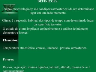 DEFINIÇÕES:
Tempo (meteorológico): são condições atmosféricas de um determinado
lugar em um dado momento.
Clima: é a sucessão habitual dos tipos de tempo num determinado lugar
da superfície terrestre.
O estudo do clima implica o conhecimento e a análise de inúmeros
elementos e fatores:
Elementos:
Temperatura atmosférica, chuvas, umidade, pressão atmosférica.
Fatores:
Relevo, vegetação, massas líquidas, latitude, altitude, massas de ar e
continentalidade .
 