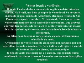 Ventos locais e variáveis
O vento local se desloca numa certa região em determinadas
épocas. No Brasil, um bom exemplo de vento local é o noroeste,
massa de ar que, saindo do Amazonas, alcança o Estado de São
Paulo entre agosto e outubro. No deserto do Saara, ocorre um
vento extremamente forte conhecido como simum, que provoca
enormes tempestades de areia. Já os ventos variáveis, são massas
de ar irregulares que varrem uma determinada área de maneira
inesperada.
As diferenças das zonas anticiclonal e ciclonal determinam a
velocidade do vento.
A velocidade do vento é medida em metros por segundo, por um
aparelho chamado anemômetro. Para indicar a direção e o sentido
do vento utiliza-se a biruta, ou anemoscópio.
O tipo de vento mais perigoso é o ciclone, que consiste numa
combinação de ventos e nuvens formadas nos oceanos das regiões
tropicais.
 