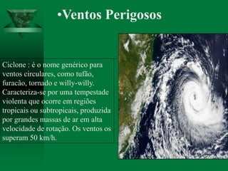 •Ventos Perigosos
Ciclone : é o nome genérico para
ventos circulares, como tufão,
furacão, tornado e willy-willy.
Caracteriza-se por uma tempestade
violenta que ocorre em regiões
tropicais ou subtropicais, produzida
por grandes massas de ar em alta
velocidade de rotação. Os ventos os
superam 50 km/h.
 