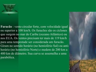 Furacão : vento circular forte, com velocidade igual
ou superior a 108 km/h. Os furacões são os ciclones
que surgem no mar do Caribe (oceano Atlântico) ou
nos EUA. Os ventos precisam ter mais de 119 km/h
para uma tempestade ser considerada um furacão.
Giram no sentido horário (no hemisfério Sul) ou anti-
horário (no hemisfério Norte) e medem de 200 km a
400 km de diâmetro. Sua curva se assemelha a uma
parabólica.
 