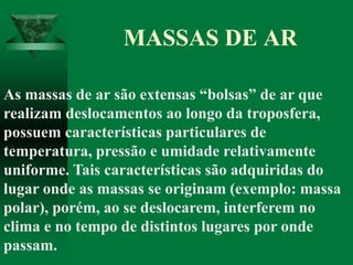 As massas de ar são extensas “bolsas” de ar que
realizam deslocamentos ao longo da troposfera,
possuem características particulares de
temperatura, pressão e umidade relativamente
uniforme. Tais características são adquiridas do
lugar onde as massas se originam (exemplo: massa
polar), porém, ao se deslocarem, interferem no
clima e no tempo de distintos lugares por onde
passam.
MASSAS DE AR
 