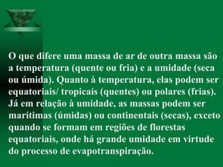 O que difere uma massa de ar de outra massa são
a temperatura (quente ou fria) e a umidade (seca
ou úmida). Quanto à temperatura, elas podem ser
equatoriais/ tropicais (quentes) ou polares (frias).
Já em relação à umidade, as massas podem ser
marítimas (úmidas) ou continentais (secas), exceto
quando se formam em regiões de florestas
equatoriais, onde há grande umidade em virtude
do processo de evapotranspiração.
 