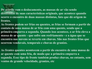 De acordo com o deslocamento, as massas de ar vão sendo
destituídas de suas características originais, que acontece quando
ocorre o encontro de duas massas distintas, fato que dá origem às
frentes.
As frentes podem ser frias ou quentes, as frias se formam a partir do
contato de uma massa de ar fria com uma quente, sendo que a
primeira empurra a segunda. Quando isso acontece, o ar frio eleva a
massa de ar quente - que sofre um resfriamento - e a água que se
encontra nas nuvens se reverte em chuvas. São nas frentes frias que
ocorrem vendavais, temporais e chuvas de granizo.
As frentes quentes acontecem a partir do encontro de uma massa de
ar quente com uma fria, de modo que a primeira empurra a
segunda. Esse tipo de frente também produz chuvas, no entanto, sem
ventos de grande velocidade, granizo, etc
 