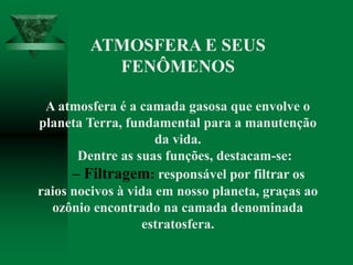 ATMOSFERA E SEUS
FENÔMENOS
A atmosfera é a camada gasosa que envolve o
planeta Terra, fundamental para a manutenção
da vida.
Dentre as suas funções, destacam-se:
– Filtragem: responsável por filtrar os
raios nocivos à vida em nosso planeta, graças ao
ozônio encontrado na camada denominada
estratosfera.
 